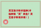 灵芝孢子粉手指肿(手指肿胀“灵”救急？灵芝孢子粉有妙用！)