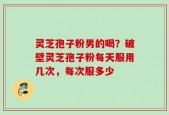 灵芝孢子粉男的喝？破壁灵芝孢子粉每天服用几次，每次服多少