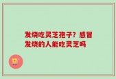 发烧吃灵芝孢子？感冒发烧的人能吃灵芝吗