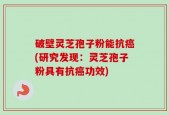 破壁灵芝孢子粉能抗癌(研究发现：灵芝孢子粉具有抗癌功效)