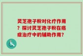 灵芝孢子粉对化疗作用？探讨灵芝孢子粉在癌症治疗中的辅助作用？