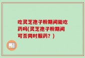 吃灵芝孢子粉期间能吃药吗(灵芝孢子粉期间可否同时服药？)