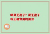 喝灵芝孢子？灵芝孢子粉正确食用的用法