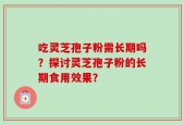 吃灵芝孢子粉需长期吗？探讨灵芝孢子粉的长期食用效果？