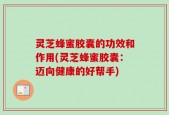 灵芝蜂蜜胶囊的功效和作用(灵芝蜂蜜胶囊：迈向健康的好帮手)