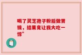 喝了灵芝孢子粉后做胃镜，结果竟让我大吃一惊”