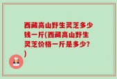西藏高山野生灵芝多少钱一斤(西藏高山野生灵芝价格一斤是多少？)