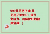 999灵芝孢子油(灵芝孢子油999：提升免疫力、润肺护肝的健康宝藏！)