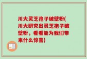 川大灵芝孢子破壁粉(川大研究出灵芝孢子破壁粉，看看能为我们带来什么惊喜)