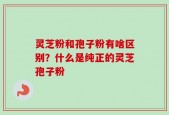 灵芝粉和孢子粉有啥区别？什么是纯正的灵芝孢子粉