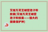 艾瑞万灵芝破壁孢子粉胶囊(艾瑞万灵芝破壁孢子粉胶囊——强大的健康保护神)