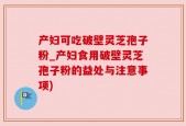 产妇可吃破壁灵芝孢子粉_产妇食用破壁灵芝孢子粉的益处与注意事项)