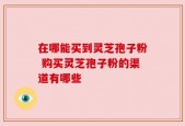 在哪能买到灵芝孢子粉 购买灵芝孢子粉的渠道有哪些