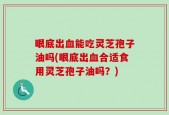 眼底出血能吃灵芝孢子油吗(眼底出血合适食用灵芝孢子油吗？)
