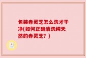 包装赤灵芝怎么洗才干净(如何正确清洗纯天然的赤灵芝？)