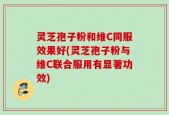 灵芝孢子粉和维C同服效果好(灵芝孢子粉与维C联合服用有显著功效)