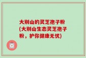 大别山的灵芝孢子粉 (大别山生态灵芝孢子粉，护你健康无忧)