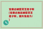 宝康达破壁灵芝孢子粉(宝康达推出破壁灵芝孢子粉，提升免疫力！)