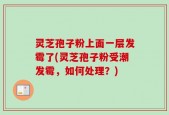 灵芝孢子粉上面一层发霉了(灵芝孢子粉受潮发霉，如何处理？)