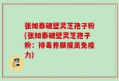 张如泰破壁灵芝孢子粉(张如泰破壁灵芝孢子粉：排毒养颜提高免疫力)