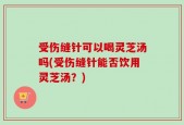受伤缝针可以喝灵芝汤吗(受伤缝针能否饮用灵芝汤？)
