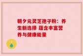 朝夕元灵芝孢子粉：养生新选择 蕴含丰富营养与健康能量