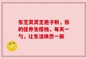 东芝灵灵芝孢子粉，你的佳养生搭档，每天一勺，让生活焕然一新