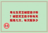 寿元生灵芝破壁孢子粉？破壁灵芝孢子粉每天服用几次，每次服多少