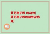 灵芝孢子粉 的功效(灵芝孢子粉的益处及作用)