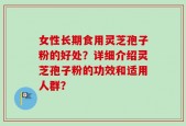 女性长期食用灵芝孢子粉的好处？详细介绍灵芝孢子粉的功效和适用人群？