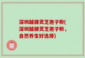 深圳越健灵芝孢子粉(深圳越健灵芝孢子粉，自然养生好选择)