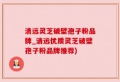 清远灵芝破壁孢子粉品牌_清远优质灵芝破壁孢子粉品牌推荐)