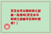 灵芝水可以跟听研三部曲一起用吗(灵芝水与听研三部曲可否同时使用？)