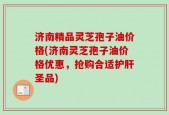 济南精品灵芝孢子油价格(济南灵芝孢子油价格优惠，抢购合适护肝圣品)