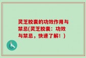 灵芝胶囊的功效作用与禁忌(灵芝胶囊：功效与禁忌，快速了解！)