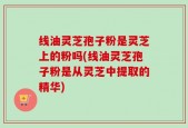 线油灵芝孢子粉是灵芝上的粉吗(线油灵芝孢子粉是从灵芝中提取的精华)
