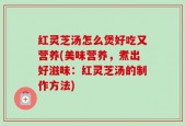 红灵芝汤怎么煲好吃又营养(美味营养，煮出好滋味：红灵芝汤的制作方法)