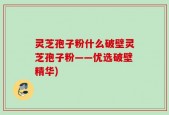 灵芝孢子粉什么破壁灵芝孢子粉——优选破壁精华)