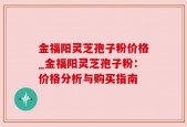 金福阳灵芝孢子粉价格_金福阳灵芝孢子粉：价格分析与购买指南