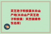 灵芝孢子粉胶囊长白山产地(长白山产灵芝孢子粉胶囊：天然健康养生选择)