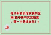 孢子粉和灵芝胶囊的区别(孢子粉与灵芝胶囊：哪一个更适合您？)