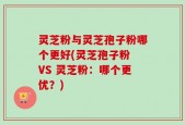 灵芝粉与灵芝孢子粉哪个更好(灵芝孢子粉 VS 灵芝粉：哪个更优？)