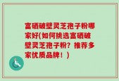 富硒破壁灵芝孢子粉哪家好(如何挑选富硒破壁灵芝孢子粉？推荐多家优质品牌！)