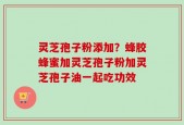 灵芝孢子粉添加？蜂胶蜂蜜加灵芝孢子粉加灵芝孢子油一起吃功效