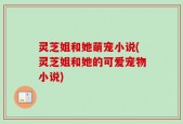 灵芝姐和她萌宠小说(灵芝姐和她的可爱宠物小说)