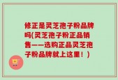 修正是灵芝孢子粉品牌吗(灵芝孢子粉正品销售——选购正品灵芝孢子粉品牌就上这里！)