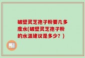 破壁灵芝孢子粉要几多度水(破壁灵芝孢子粉的水温建议是多少？)