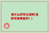 用什么药可以消肿(消肿可用哪些药？)