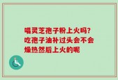 唱灵芝孢子粉上火吗？吃孢子油补过头会不会燥热然后上火的呢