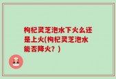 枸杞灵芝泡水下火么还是上火(枸杞灵芝泡水能否降火？)